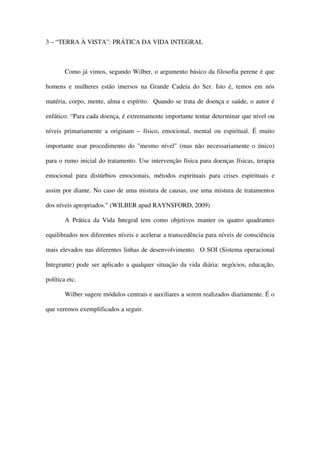 3 – “TERRA À VISTA”: PRÁTICA DA VIDA INTEGRAL



        Como já vimos, segundo Wilber, o argumento básico da filosofia perene é que

homens e mulheres estão imersos na Grande Cadeia do Ser. Isto é, temos em nós

matéria, corpo, mente, alma e espírito. Quando se trata de doença e saúde, o autor é

enfático: “Para cada doença, é extremamente importante tentar determinar que nível ou

níveis primariamente a originam – físico, emocional, mental ou espiritual. É muito

importante usar procedimento do "mesmo nível" (mas não necessariamente o único)

para o rumo inicial do tratamento. Use intervenção física para doenças físicas, terapia

emocional para distúrbios emocionais, métodos espirituais para crises espirituais e

assim por diante. No caso de uma mistura de causas, use uma mistura de tratamentos

dos níveis apropriados.” (WILBER apud RAYNSFORD, 2009)

        A Prática da Vida Integral tem como objetivos manter os quatro quadrantes

equilibrados nos diferentes níveis e acelerar a transcedência para níveis de consciência

mais elevados nas diferentes linhas de desenvolvimento. O SOI (Sistema operacional

Integrante) pode ser aplicado a qualquer situação da vida diária: negócios, educação,

política etc.

        Wilber sugere módulos centrais e auxiliares a serem realizados diariamente. É o

que veremos exemplificados a seguir.
 