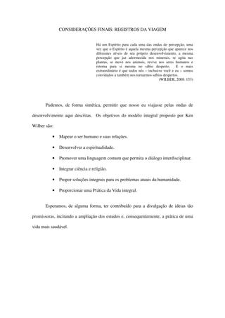 CONSIDERAÇÕES FINAIS: REGISTROS DA VIAGEM


                                   Há um Espírito para cada uma das ondas de percepção, uma
                                   vez que o Espírito é aquela mesma percepção que aparece nos
                                   diferentes níveis de seu próprio desenvolvimento, a mesma
                                   percepção que jaz adormecida nos minerais, se agita nas
                                   plantas, se move nos animais, revive nos seres humanos e
                                   retorna para si mesma no sábio desperto.          E o mais
                                   extraordinário é que todos nós – inclusive você e eu – somos
                                   convidados a também nos tornarmos sábios despertos.
                                                                           (WILBER, 2008: 153)




       Pudemos, de forma sintética, permitir que nosso eu viajasse pelas ondas de

desenvolvimento aqui descritas. Os objetivos do modelo integral proposto por Ken

Wilber são:

          •   Mapear o ser humano e suas relações.

          •   Desenvolver a espiritualidade.

          •   Promover uma linguagem comum que permita o diálogo interdisciplinar.

          •   Integrar ciência e religião.

          •   Propor soluções integrais para os problemas atuais da humanidade.

          •   Proporcionar uma Prática da Vida integral.


       Esperamos, de alguma forma, ter contribuído para a divulgação de ideias tão

promissoras, incitando a ampliação dos estudos e, consequentemente, a prática de uma

vida mais saudável.
 