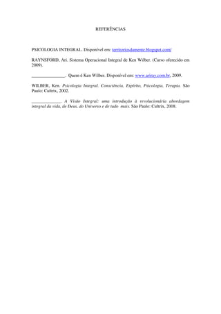 REFERÊNCIAS



PSICOLOGIA INTEGRAL. Disponível em: territoriosdamente.blogspot.com/

RAYNSFORD, Ari. Sistema Operacional Integral de Ken Wilber. (Curso oferecido em
2009).

_______________. Quem é Ken Wilber. Disponível em: www.ariray.com.br, 2009.

WILBER, Ken. Psicologia Integral. Consciência, Espírito, Psicologia, Terapia. São
Paulo: Cultrix, 2002.

_____________. A Visão Integral: uma introdução à revolucionária abordagem
integral da vida, de Deus, do Universo e de tudo mais. São Paulo: Cultrix, 2008.
 