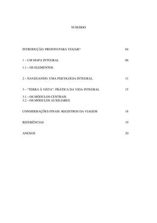 SUMÁRIO




INTRODUÇÃO: PRONTO PARA VIAJAR?                 04


1 – UM MAPA INTEGRAL                            06

1.1 – OS ELEMENTOS


2 – NAVEGANDO: UMA PSICOLOGIA INTEGRAL          11


3 – “TERRA À VISTA”: PRÁTICA DA VIDA INTEGRAL   15

3.1 – OS MÓDULOS CENTRAIS
3.2 – OS MÓDULOS AUXILIARES


CONSIDERAÇÕES FINAIS: REGISTROS DA VIAGEM       18


REFERÊNCIAS                                     19


ANEXOS                                          20
 