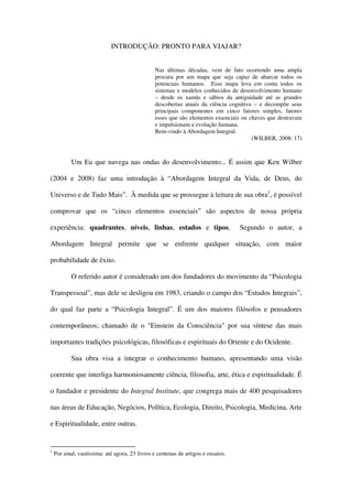 INTRODUÇÃO: PRONTO PARA VIAJAR?


                                                Nas últimas décadas, vem de fato ocorrendo uma ampla
                                                procura por um mapa que seja capaz de abarcar todos os
                                                potenciais humanos. Esse mapa leva em conta todos os
                                                sistemas e modelos conhecidos de desenvolvimento humano
                                                – desde os xamãs e sábios da antiguidade até as grandes
                                                descobertas atuais da ciência cognitiva – e decompõe seus
                                                principais componentes em cinco fatores simples, fatores
                                                esses que são elementos essenciais ou chaves que destravam
                                                e impulsionam a evolução humana.
                                                Bem-vindo à Abordagem Integral.
                                                                                       (WILBER, 2008: 17)



           Um Eu que navega nas ondas do desenvolvimento... É assim que Ken Wilber

(2004 e 2008) faz uma introdução à “Abordagem Integral da Vida, de Deus, do

Universo e de Tudo Mais”. À medida que se prossegue à leitura de sua obra1, é possível

comprovar que os “cinco elementos essenciais” são aspectos de nossa própria

experiência: quadrantes, níveis, linhas, estados e tipos.                          Segundo o autor, a

Abordagem Integral permite que se enfrente qualquer situação, com maior

probabilidade de êxito.

           O referido autor é considerado um dos fundadores do movimento da “Psicologia

Transpessoal”, mas dele se desligou em 1983, criando o campo dos “Estudos Integrais”,

do qual faz parte a “Psicologia Integral”. É um dos maiores filósofos e pensadores

contemporâneos; chamado de o "Einstein da Consciência" por sua síntese das mais

importantes tradições psicológicas, filosóficas e espirituais do Oriente e do Ocidente.

           Sua obra visa a integrar o conhecimento humano, apresentando uma visão

coerente que interliga harmoniosamente ciência, filosofia, arte, ética e espiritualidade. É

o fundador e presidente do Integral Institute, que congrega mais de 400 pesquisadores

nas áreas de Educação, Negócios, Política, Ecologia, Direito, Psicologia, Medicina, Arte

e Espiritualidade, entre outras.


1
    Por sinal, vastíssima: até agora, 23 livros e centenas de artigos e ensaios.
 