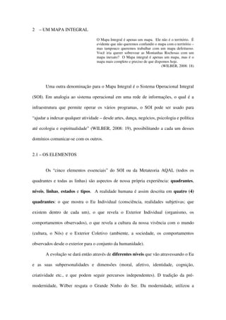 2   – UM MAPA INTEGRAL

                                   O Mapa Integral é apenas um mapa. Ele não é o território. É
                                   evidente que não queremos confundir o mapa com o território –
                                   mas tampouco queremos trabalhar com um mapa defeituoso.
                                   Você iria querer sobrevoar as Montanhas Rochosas com um
                                   mapa inexato? O Mapa integral é apenas um mapa, mas é o
                                   mapa mais completo e preciso de que dispomos hoje.
                                                                           (WILBER, 2008: 18)




       Uma outra denominação para o Mapa Integral é o Sistema Operacional Integral

(SOI). Em analogia ao sistema operacional em uma rede de informações, o qual é a

infraestrutura que permite operar os vários programas, o SOI pode ser usado para

“ajudar a indexar qualquer atividade – desde artes, dança, negócios, psicologia e política

até ecologia e espiritualidade” (WILBER, 2008: 19), possibilitando a cada um desses

domínios comunicar-se com os outros.


2.1 – OS ELEMENTOS


       Os “cinco elementos essenciais” do SOI ou da Metateoria AQAL (todos os

quadrantes e todas as linhas) são aspectos de nossa própria experiência: quadrantes,

níveis, linhas, estados e tipos. A realidade humana é assim descrita em quatro (4)

quadrantes: o que mostra o Eu Individual (consciência, realidades subjetivas; que

existem dentro de cada um), o que revela o Exterior Individual (organismo, os

comportamentos observados), o que revela a cultura da nossa vivência com o mundo

(cultura, o Nós) e o Exterior Coletivo (ambiente, a sociedade, os comportamentos

observados desde o exterior para o conjunto da humanidade).

       A evolução se dará então através de diferentes níveis que vão atravessando o Eu

e as suas subpersonalidades e dimensões (moral, afetivo, identidade, cognição,

criatividade etc., e que podem seguir percursos independentes). D tradição da pré-

modernidade, Wilber resgata o Grande Ninho do Ser. Da modernidade, utilizou a
 