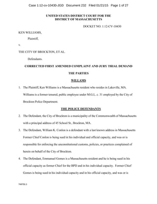 749750.3
UNITED STATES DISTRICT COURT FOR THE
DISTRICT OF MASSACHUSETTS
DOCKET NO. 1:12-CV-10430
KEN WILLIAMS,
Plaintiff,
v.
THE CITY OF BROCKTON, ET AL.
Defendants.
CORRECTED FIRST AMENDED COMPLAINT AND JURY TRIAL DEMAND
THE PARTIES
WILLAMS
1. The Plaintiff, Ken Williams is a Massachusetts resident who resides in Lakeville, MA.
Williams is a former tenured, public employee under M.G.L. c. 31 employed by the City of
Brockton Police Department.
THE POLICE DEFENDANTS
2. The Defendant, the City of Brockton is a municipality of the Commonwealth of Massachusetts
with a principal address of 45 School St., Brockton, MA.
3. The Defendant, William K. Conlon is a defendant with a last known address in Massachusetts
Former Chief Conlon is being sued in his individual and official capacity, and was or is
responsible for enforcing the unconstitutional customs, policies, or practices complained of
herein on behalf of the City of Brockton.
4. The Defendant, Emmanuel Gomes is a Massachusetts resident and he is being sued in his
official capacity as former Chief for the BPD and in his individual capacity. Former Chief
Gomes is being sued in his individual capacity and in his official capacity, and was or is
Case 1:12-cv-10430-JGD Document 232 Filed 01/21/15 Page 1 of 27
 