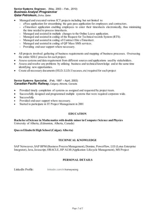 Page 2 of 2
Senior Systems Engineer, (May, 2003 – Feb., 2010)
Business Analyst /Programmer
Qatar Petroleum, Doha, Qatar.
 Managed and executed various ICT projects including but not limited to:
- ePass application for streamlining the gate pass application for employees and contractors.
- eTimesheet application enabling employees to enter their timesheets electronically, thus minimizing
the time needed to process timesheets.
- Managed and assisted in multiple changes to the Online Leave application.
- Managed and assisted in coding of the Request for Technical records System (RTS).
- Managed and assisted in coding of Contract Hire eTimesheet.
- Managed and assisted in coding of QP Mass SMS services.
- Providing end-user support where necessary.
 All projects involved gathering of business requirements and mapping of business processes. Overseeing
the entire SDLC process for each project.
 Assess systems and data requirement from different sources and applications used by stakeholders.
 Assess and resolve any problems by utilizing business and technical knowledge and at the same time
identifying new opportunities.
 Create all necessary documents (HLD, LLD,Usecases,etc) required for each project
Senior Systems Specialist, (Feb, 1997 – April, 2003)
Canadian Pacific Railway, Calgary,Alberta, Canada.
 Provided timely completion of systems as assigned and requested by project team.
 Successfully designed and programmed multiple systems that were required corporate wide.
 Successfully
 Provided end-user support where necessary.
 Started to participate in IT Project Management in 2001
EDUCATION
Bachelor ofScience in Mathematics with double minor in Computer Science and Physics
University of Alberta, (Edmonton, Alberta, Canada)
Queen Elizabeth High School (Calgary Alberta)
TECHNICAL KNOWLEDGE
SAP Netweaver,SAP BPM (Business ProcessManagement),Domino, PowerFlow, LEI (Lotus Enterprise
Integrator), Java,Javascript, ORACLE, HP ALM (Application Lifecycle Management), MS Project
PERSONAL DETAILS
LinkedIn Profile: linkedin.com/in/kenwywong
 