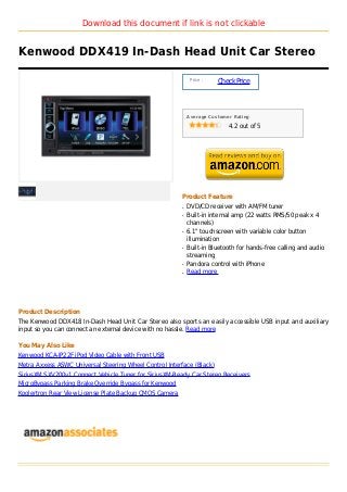 Download this document if link is not clickable


Kenwood DDX419 In-Dash Head Unit Car Stereo

                                                             Price :
                                                                       Check Price



                                                            Average Customer Rating

                                                                           4.2 out of 5




                                                        Product Feature
                                                        q   DVD/CD receiver with AM/FM tuner
                                                        q   Built-in internal amp (22 watts RMS/50 peak x 4
                                                            channels)
                                                        q   6.1" touchscreen with variable color button
                                                            illumination
                                                        q   Built-in Bluetooth for hands-free calling and audio
                                                            streaming
                                                        q   Pandora control with iPhone
                                                        q   Read more




Product Description
The Kenwood DDX418 In-Dash Head Unit Car Stereo also sports an easily accessible USB input and auxiliary
input so you can connect an external device with no hassle. Read more

You May Also Like
Kenwood KCA-IP22F iPod Video Cable with Front USB
Metra Axxess ASWC Universal Steering Wheel Control Interface (Black)
SiriusXM SXV200v1 Connect Vehicle Tuner for SiriusXM-Ready Car Stereo Receivers
MicroBypass Parking Brake Override Bypass for Kenwood
Koolertron Rear View License Plate Backup CMOS Camera
 