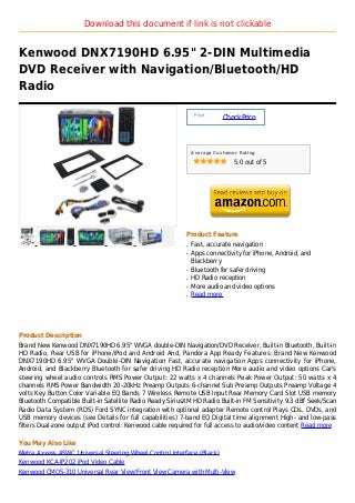 Download this document if link is not clickable


Kenwood DNX7190HD 6.95" 2-DIN Multimedia
DVD Receiver with Navigation/Bluetooth/HD
Radio

                                                               Price :
                                                                         Check Price



                                                              Average Customer Rating

                                                                             5.0 out of 5




                                                          Product Feature
                                                          q   Fast, accurate navigation
                                                          q   Apps connectivity for iPhone, Android, and
                                                              Blackberry
                                                          q   Bluetooth for safer driving
                                                          q   HD Radio reception
                                                          q   More audio and video options
                                                          q   Read more




Product Description
Brand New Kenwood DNX7190HD 6.95" WVGA double-DIN Navigation/DVD Receiver, Built-in Bluetooth, Built-in
HD Radio, Rear USB for iPhone/iPod and Android And, Pandora App Ready Features: Brand New Kenwood
DNX7190HD 6.95" WVGA Double-DIN Navigation Fast, accurate navigation Apps connectivity for iPhone,
Android, and Blackberry Bluetooth for safer driving HD Radio reception More audio and video options Car's
steering wheel audio controls RMS Power Output: 22 watts x 4 channels Peak Power Output: 50 watts x 4
channels RMS Power Bandwidth 20-20kHz Preamp Outputs 6-channel Sub Preamp Outputs Preamp Voltage 4
volts Key Button Color Variable EQ Bands 7 Wireless Remote USB Input Rear Memory Card Slot USB memory
Bluetooth Compatible Built-in Satellite Radio Ready SiriusXM HD Radio Built-in FM Sensitivity 9.3 dBf Seek/Scan
Radio Data System (RDS) Ford SYNC integration with optional adapter Remote control Plays CDs, DVDs, and
USB memory devices (see Details for full capabilities) 7-band EQ Digital time alignment High- and low-pass
filters Dual-zone output iPod control: Kenwood cable required for full access to audio/video content Read more

You May Also Like
Metra Axxess ASWC Universal Steering Wheel Control Interface (Black)
Kenwood KCA-IP202 iPod Video Cable
Kenwood CMOS-310 Universal Rear View/Front View Camera with Multi-View
 