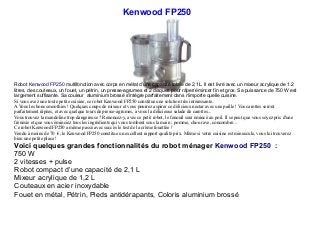 Kenwood FP250
Robot Kenwood FP250 multifonction avec corps en métal d’une capacité totale de 2,1L. Il est livré avec un mixeur acrylique de 1.2
litres, des couteaux, un fouet, un pétrin, un presse-agrumes et 2 disques pour râper/émincer fin et gros. Sa puissance de 750 W est
largement suffisante. Sa couleur aluminium brossé s'intègre parfaitement dans n'importe quelle cuisine.
Si vous avez une toute petite cuisine, ce robot Kenwood FP250 constitue une solution très intéressante.
A Vous les bons smoothies ! Quelques coups de mixeur et vous pourrez aspirer ce délicieux nectar avec une paille ! Vos carottes seront
parfaitement râpées, et avec quelque tours de presse-agrumes, à vous la délicieuse salade de carottes...
Vous trouvez la mandoline trop dangereuse ? Renoncez-y, avec ce petit robot, le fenouil sera émincé au poil. Il se peut que vous soyez pris d'une
frénésie et que vous éminciez tous les ingrédients qui vous tombent sous la main : pomme, chou rave, concombre...
Ce robot Kenwood FP250 a même passé avec succès le test de la crème fouettée !
Vendu à moins de 70 €, le Kenwood FP250 constitue un excellent rapport qualité prix. Même si votre cuisine est minuscule, vous lui trouverez
bien une petite place !
Voici quelques grandes fonctionnalités du robot ménager Kenwood FP250 :
750 W
2 vitesses + pulse
Robot compact d’une capacité de 2,1 L
Mixeur acrylique de 1,2 L
Couteaux en acier inoxydable
Fouet en métal, Pétrin, Pieds antidérapants, Coloris aluminium brossé
 