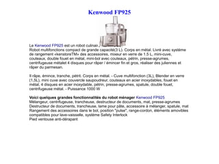 Kenwood FP925
Le Kenwood FP925 est un robot culinaire KENWOOD.
Robot multifonctions compact de grande capacité(3 L). Corps en métal. Livré avec système
de rangement «kenstoreTM» des accessoires, mixeur en verre de 1.5 L, mini-cuve,
couteaux, double fouet en métal, mini-bol avec couteaux, pétrin, presse-agrumes,
centrifugeuse métalet 4 disques pour râper / émincer fin et gros, réaliser des juliennes et
râper du parmesan.
Il râpe, émince, tranche, pétrit. Corps en métal. - Cuve multifonction (3L), Blender en verre
(1,5L), mini cuve avec couvercle saupoudreur, couteaux en acier inoxydables, fouet en
métal, 4 disques en acier inoxydable, pétrin, presse-agrumes, spatule, double fouet,
centrifugeuse métal. - Puissance 1000 W
Voici quelques grandes fonctionnalités du robot ménager Kenwood FP925
Mélangeur, centrifugeuse, trancheuse, destructeur de documents, mat, presse-agrumes
Destructeur de documents, trancheuse, lame pour pâte, accessoire à mélanger, spatule, mat
Rangement des accessoires dans le bol, position "pulse", range-cordon, éléments amovibles
compatibles pour lave-vaisselle, système Safety Interlock
Pied ventouse anti-dérapant
 