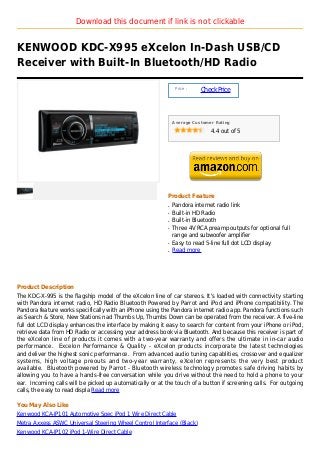 Download this document if link is not clickable


KENWOOD KDC-X995 eXcelon In-Dash USB/CD
Receiver with Built-In Bluetooth/HD Radio

                                                                Price :
                                                                          Check Price



                                                               Average Customer Rating

                                                                              4.4 out of 5




                                                           Product Feature
                                                           q   Pandora internet radio link
                                                           q   Built-in HD Radio
                                                           q   Built-in Bluetooth
                                                           q   Three 4V RCA preamp outputs for optional full
                                                               range and subwoofer amplifier
                                                           q   Easy to read 5-line full dot LCD display
                                                           q   Read more




Product Description
The KDC-X-995 is the flagship model of the eXcelon line of car stereos. It's loaded with connectivity starting
with Pandora internet radio, HD Radio Bluetooth Powered by Parrot and iPod and iPhone compatibility. The
Pandora feature works specifically with an iPhone using the Pandora internet radio app. Pandora functions such
as Search & Store, New Stations nad Thumbs Up, Thumbs Down can be operated from the receiver. A five-line
full dot LCD display enhances the interface by making it easy to search for content from your iPhone or iPod,
retrieve data from HD Radio or accessing your address book via Bluetooth. And because this receiver is part of
the eXcelon line of products it comes with a two-year warranty and offers the ultimate in in-car audio
performance. Excelon Performance & Quality - eXcelon products incorporate the latest technologies
and deliver the highest sonic performance. From advanced audio tuning capablities, crossover and equalizer
systems, high voltage preouts and two-year warranty, eXcelon represents the very best product
available. Bluetooth powered by Parrot - Bluetooth wireless technology promotes safe driving habits by
allowing you to have a hands-free conversation while you drive without the need to hold a phone to your
ear. Incoming calls will be picked up automatically or at the touch of a button if screening calls. For outgoing
calls, the easy to read displa Read more

You May Also Like
Kenwood KCA-IP101 Automotive Spec iPod 1 Wire Direct Cable
Metra Axxess ASWC Universal Steering Wheel Control Interface (Black)
Kenwood KCA-IP102 iPod 1-Wire Direct Cable
 