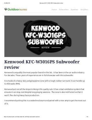 12/29/2019 Kenwood KFC-W3016PS Subwoofer review
https://outdoorsumo.com/kenwood-kfc-w3016ps-subwoofer-review/ 1/6
Home Subwoofers Speakers Amplifiers
Kenwood KFC-W3016PS Subwoofer
review
Kenwood is arguably the most popular brand in this list.  It has been in the car audio industry
for decades. Those years of experience are in full showcase with this subwoofer.
It is made of a heavy-duty polypropylene cone with a tough rubber surround. It can handle up
to 400 watts RMS.
Kenwood put out all the stops to design this quality sub. It has a dual ventilation system that
ensures it can stay cool despite long playing sessions.  The cone is also reinforced so that it
won’t ex during heavy bass production.
I recommend putting this in a sealed enclosure and paired with a nice amp to get the most out
of it.
 