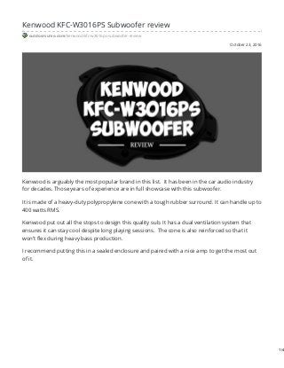 October 23, 2016
Kenwood KFC-W3016PS Subwoofer review
outdoorsumo.com/kenwood-kfc-w3016ps-subwoofer-review
Kenwood is arguably the most popular brand in this list. It has been in the car audio industry
for decades. Those years of experience are in full showcase with this subwoofer.
It is made of a heavy-duty polypropylene cone with a tough rubber surround. It can handle up to
400 watts RMS.
Kenwood put out all the stops to design this quality sub. It has a dual ventilation system that
ensures it can stay cool despite long playing sessions. The cone is also reinforced so that it
won’t flex during heavy bass production.
I recommend putting this in a sealed enclosure and paired with a nice amp to get the most out
of it.
1/4
 
