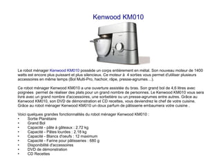 Kenwood KM010
Le robot ménager Kenwood KM010 possède un corps entièrement en métal. Son nouveau moteur de 1400
watts est encore plus puissant et plus silencieux. Ce moteur à 4 sorties vous permet d'utiliser plusieurs
accessoires en même temps (Bol Multi-Pro, hachoir, râpe, presse-agrumes…).
Ce robot ménager Kenwood KM010 a une ouverture assistée du bras. Son grand bol de 4,6 litres avec
poignées permet de réaliser des plats pour un grand nombre de personnes. Le Kenwood KM010 vous sera
livré avec un grand nombre d'accessoires, une sorbetière ou un presse-agrumes entre autres. Grâce au
Kenwood KM010, son DVD de démonstration et CD recettes, vous deviendrez le chef de votre cuisine.
Grâce au robot ménager Kenwood KM010 un doux parfum de pâtisserie embaumera votre cuisine .
Voici quelques grandes fonctionnalités du robot ménager Kenwood KM010 :
• Sortie Planétaire
• Grand Bol
• Capacité - pâte à gâteaux : 2.72 kg
• Capacité - Pâtes lourdes : 2.18 kg
• Capacité - Blancs d'oeufs : 12 maximum
• Capacité - Farine pour pâtisseries : 680 g
• Disponibilité d'accessoires
• DVD de démonstration
• CD Recettes
 