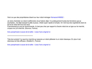 Voici ce que des propriétaires disent sur leur robot ménager Kenwood KM262 :
Je viens d'acheter ce robot multifonction et je l'adore déjà. Il a pratiquement toutes les fonctions que je
souhaitais. J'ai déjà essayé la pâte à pizza, c'était super rapide et simple. On met tous les ingrédients dans le
bol et le robot fait tout tout seul.
Franchement je vous le recommande, il n'est pas cher par rapport à d'autre robot de ce type sur le marché,
croyez-moi j'ai cherché. (Sourica, France)
Avis paraphrasé à cause de la taille – Lisez l'avis original ici
-----------------------------------------------
Très bon produit ! Le seul du marché qui associe un robot pâtissier à un robot classique. En plus il est
silencieux et très efficace. (Estelle D., France)
Avis paraphrasé à cause de la taille – Lisez l'avis original ici
 