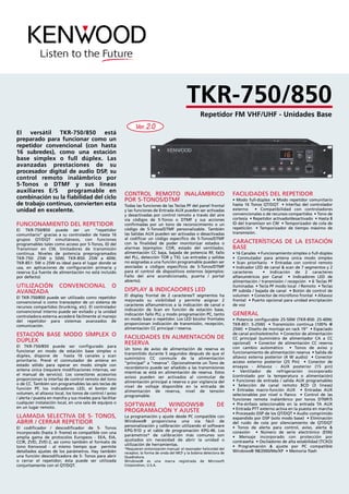 FUNCIONAMIENTO DEL REPETIDOR
El TKR-750/850 puede ser un “repetidor
comunitario” gracias a su controlador de hasta 16
grupos QT/DQT simultáneos, con funciones
programables tales como acceso por 5-Tonos, ID del
Transmisor en CW, limitadores de transmisión
continua. Niveles de potencia preprogramados
TKR-750: 25W o 50W; TKR-850: 25W a 40W;
TKR-851: 5W o 25W es ideal para el lugar donde se
usa, en aplicaciones de configuración primaria y
reserva (La fuente de alimentación no está incluido
por defecto)
UTILIZACIÓN CONVENCIONAL O
AVANZADA
El TKR-750/850 puede ser utilizado como repetidor
convencional o como transceptor de un sistema de
recursos compartidos (trunking, etc). El controlador
convencional interno puede ser evitado y la unidad
controladora externa accederá fácilmente al manejo
del repetidor para sistemas avanzados de
comunicación.
ESTACIÓN BASE MODO SÍMPLEX O
DÚPLEX
El TKR-750/850 puede ser configurado para
funcionar en modo de estación base símplex o
dúplex, dispone de hasta 16 canales y scan
prioritario. Prevé el conmutador de antena en
estado sólido para operar en modo simple con
antena única (requiere modificaciones internas, ver
el manual de servicio). Los conectores accesorios
proporcionan la interfaz de control remoto del tono
o de CC. También son programables las seis teclas de
función PF, los indicadores LED, el botón del
volumen, el altavoz local, los tonos de control / aviso
/ alerta / puesta en marcha y sus niveles para facilitar
cualquier instalación local, en una sala de equipos o
en un lugar remoto.
LLAMADA SELECTIVA DE 5- TONOS,
ABRIR / CERRAR REPETIDOR
El codificador / descodificador de 5- Tonos
incorporado (hasta 3- frame) es compatible con una
amplia gama de protocolos Europeos - EEA, EIA,
CCIR, ZVEI, ZVEI-2, así como también el formato de
tono Kenwood - al mismo tiempo que permite
detallados ajustes de los parámetros. Hay también
una función descodificadora de 5- Tonos para abrir
o cerrar el repetidor; ésta puede ser utilizada
conjuntamente con el QT/DQT.
CONTROL REMOTO INALÁMBRICO
POR 5-TONOS/DTMF
Todas las funciones de las Teclas PF del panel frontal
y las funciones de Entrada AUX pueden ser activadas
y desactivadas por control remoto a través del aire
vía códigos de 5-Tonos o DTMF y sus acciones
confirmadas por un tono de reconocimiento o un
código de 5-Tonos/DTMF personalizable. También
las Salidas AUX pueden ser activadas o desactivadas
al codificar un código especifico de 5-Tonos/DTMF
con la finalidad de poder monitorizar estados o
alarmas (ejemplos: COR, estado del ventilador,
alimentación CC baja, bajada de potencia RF, fallo
del PLL, detección TOR y TX). Las entradas y salidas
no asignadas a una función programable pueden ser
asociadas a códigos específicos de 5-Tonos/DTMF
para el control de dispositivos externos (ejemplos:
Fallo del aire acondicionado, puerta / portal
abierto).
DISPLAY & INDICADORES LED
El display frontal de 2 caracteres/7 segmentos ha
mejorado su visibilidad y permite asignar 2
caracteres alfanuméricos a la indicación de canal e
indicación de Scan en función de estación base,
indicación fallo PLL y modo programación PC, tanto
en modo base o repetidor. Los LED bicolor frontales
proporcionan indicación de transmisión, recepción,
alimentación CC principal / reserva.
FACILIDADES EN ALIMENTACIÓN DE
RESERVA
Un tono de aviso de alimentación de reserva es
transmitido durante 5 segundos después de que el
suministro CC conmute de la alimentación
“principal” a “reserva”. Opcionalmente un Tono de
recordatorio puede ser añadido a las transmisiones
mientras se está en alimentación de reserva. Estos
avisos pueden ser activados al conmutar de
alimentación principal a reserva o por vigilancia del
nivel de voltaje disponible en la entrada de
alimentación de reserva, nivel de tensión
programable.
SOFTWARE WINDOWS® DE
PROGRAMACIÓN Y AJUSTE
La programación y ajuste desde PC compatible con
Windows® proporciona una vía fácil de
personalización y calibración utilizando el software
KPG-91D y el cable de programación KPG-46. Los
parámetros* de calibración más comunes son
ajustados sin necesidad de abrir la unidad o
utilización de herramientas.
*Requieren sintonización manual: el resonador helicoidal del
receptor, la forma de onda del MCF y la bobina detectora de
Quadratura.
Windows® es una marca registrada de Microsoft
Corporation, U.S.A.
FACILIDADES DEL REPETIDOR
• Modo full-dúplex • Modo repetidor comunitario
hasta 16 Tonos QT/DQT • Interfaz del controlador
externo • Compatibilidad con controladores
convencionales o de recursos compartidos • Tono de
cortesía • Repetidor activado/desactivado • Hasta 8
ID del transmisor en CW • Temporizador de cola de
repetición • Temporizador de tiempo máximo de
transmisión.
CARACTERÍSTICAS DE LA ESTACIÓN
BASE
• 16 Canales • Funcionamiento símplex o full-dúplex
• Conmutador para antena única modo simplex
• Scan prioritario • Entradas con control remoto
• Indicador LED de canal & scan de 7 segmentos y 2
caracteres • Indicación de 2 caracteres
alfanuméricos por Canal • Indicadores LED de
alimentación / transmisión / recepción • 6 Teclas PF
iluminadas • Tecla PF modo local / Remoto • Teclas
PF subida / bajada de canal • Botón de control de
volumen • Conector de micrófono frontal • Altavoz
frontal • Puerto opcional para unidad encriptación
de voz
GENERAL
• Potencia configurable 25-50W (TKR-850: 25-40W;
TKR-851: 5-25W) • Transmisión continua (100% @
25W) • Diseño de montaje en rack 19” • Espaciado
de canal ancho/estrecho • Conector de alimentación
CC principal (suministro de alimentador CA a CC
opcional) • Conector de alimentación CC reserva
con cambio automático • Tonos de aviso y
funcionamiento de alimentación reserva • Salida de
altavoz externa posterior (4 W audio) • Conector
acceso externo posterior (25 Pin) • Conector de
ensayos - Altavoz - AUX posterior (15 pin)
• Ventilador de refrigeración incorporado
(controlado por la temperatura o alimentación)
• Funciones de entrada / salida AUX programables
• Selección de canal remoto BCD (3 líneas)
• Entradas macro-función AUX • Entradas AUX
selecionables por nivel o flanco • Control de las
funciones remota inalámbrico por tonos DTMF/5
• Pre-énfasis seleccionable en la entrada TA AUX
• Entrada PTT externo activa en la puesta en marcha
• Procesado DSP de los QT/DQT • Audio comprimido
expandido por DSP (solo modo base) • Eliminación
del ruido de cola por silenciamiento de QT/DQT
• Tonos de alerta para control, aviso, alerta &
conexión • Número de serie electrónico (ESN)
• Mensaje incorporado con protección por
contraseña • Osciladores de alta estabilidad (TCXO)
• Programación & ajuste por PC compatible
Windows® 98/2000/Me/XP • Memoria flash
El versátil TKR-750/850 está
preparado para funcionar como un
repetidor convencional (con hasta
16 subredes), como una estación
base símplex o full dúplex. Las
avanzadas prestaciones de su
procesador digital de audio DSP, su
control remoto inalámbrico por
5-Tonos o DTMF y sus líneas
auxiliares E/S programable en
combinación su la fiabilidad del ciclo
de trabajo continuo, convierten esta
unidad en excelente.
Repetidor FM VHF/UHF - Unidades Base
TKR-750/850
Ver. 2.0
3712-tkr750_850.qxd 12/4/05 17:58 Página 1
 