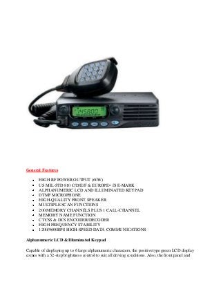 General Features

       HIGH RF POWER OUTPUT (60W)
       US MIL-STD 810 C/D/E/F & EUROPE•fS E-MARK
       ALPHANUMERIC LCD AND ILLUMINATED KEYPAD
       DTMF MICROPHONE
       HIGH-QUALITY FRONT SPEAKER
       MULTIPLE SCAN FUNCTIONS
       200 MEMORY CHANNELS PLUS 1 CALL-CHANNEL
       MEMORY NAME FUNCTION
       CTCSS & DCS ENCODER/DECODER
       HIGH FREQUENCY STABILITY
       1200/9600BPS HIGH-SPEED DATA COMMUNICATIONS

Alphanumeric LCD & Illuminated Keypad

Capable of displaying up to 6 large alphanumeric characters, the positivetype green LCD display
comes with a 32-step brightness control to suit all driving conditions. Also, the front panel and
 