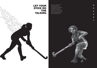 LET YOUR
STICK DO
THE
TALKING
H
O
C
K
E
Y
Renew your interest in the
national game of India –
Hockey. Relive the old glories
by indulging your kids to a
game or two. Coach them or
coax them, but make sure they
build the stamina and skills to
play at the highest levels.
 
