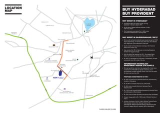 WHY INVEST IN HYDERABAD?
• Hyderabad offers the highest quality of living
standards – Mercer’s report, 2015.
• Its the second largest software exporter in India -
$ 50 bn by 2020.
• City Corporation earmarked Rs. 21,000 crores
to improve infrastructure in coming years.
WHY INVEST IN RAJENDRANAGAR (“RN”)?
• RN is a self-contained residential area located along the PVNR
Airport Expressway. A mere 30 mins drive away from Banjara
Hills, Begumpet, Secunderabad & Charminar.
• Quick access for the professions working in the Financial
District and Hi-tech City
• Easy access from RN to Highways connecting Bangalore,
Srisailam & Nagarjuna Sagar
• With the Metro Rail expected by 2017, the nearest Metro
Station at Falaknuma will be just 5 mins away from RN
• Rs. 2631 cr earmarked for 20 flyovers in Hyderabad, will ease
connectivity from RN to rest of the city.
INFORMATION TECHNOLOGY
INVESTMENT REGION (ITIR ZONE 2)
• RN may benefit the most from the proposed Rs. 2 lakh crore
investment in (ITIR ZONE II). Spread over 80 sq. km, it
encompasses multiple industrial zones, all of which are within
20 mins to an hour from RN.
PROPOSED INVESTMENTS IN ITIR II
• Rs. 940 crs towards two greenfield electronic manufacturing
clusters at Tukkuguda.
• Rs. 30,000 crs towards Pharma City at Mucherla.
• Rs. 800 crores towards Electronic Hardware Park at
Maheshwaram.
• Rs. 1250 crores towards Multiple Aerospace & Industrial Parks
at Ibrahimpatna & Shamshabad.
• Rs. 250 crores towards Wonderla Amusement Park at Adibatla.
• Amazon inaugurated its Rs. 1800 crores Fulfilment Centre at
Kothur.
• Johnson & Johnson, Kothur; Pratt & Whitney Training Centre
Shamshabad; Games City, Raidurg; Science City,
Kothwalguda; Reliance Business District, Manchirevula and
Country’s Largest Gems & Jewellery SEZ at Mamidipalli.
BUY HYDERABAD
BUY PROVIDENT
LOCATION
MAP
BANJARA HILLS
TOLI CHOWKI
MEHDIPATNAM
RAJIVGANDHI
INTERNATIONAL AIRPORT
GOLKONDA FORT
JUBILEE HILLS
FINANCIAL
DISTRICT
GLENDALE ACADEMY
INTERNATIONAL SCHOOL
TISS-
HYDERABAD
NEHRU
ZOOLOGICAL PARK
TAJ
FALAKNUMA
WALMART
BEST PRICE
SPENCERS
ASIAN CINEMAS
MCUBE
FALAKNUMA
RAILWAY STATION
IN
N
ER
RIN
G
RO
ADPVNR
Elevated
Expressw
ay
I
HITECH CITY
HUSSAIN
SAGAR
ORR
ORR
ORR
TUKKUGUDA
LUMBINI
PARK
CHARMINAR
PILLAR NO. 293
Location map (not to scale)
 