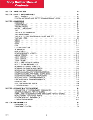 Body Builder Manual
Contents
08/12 ii
Section 1: Introduction	 1-1
Section 2: Safety and Compliance	 2-1
SAFETY SIGNALS  .  .  .  .  .  .  .  .  .  .  .  .  .  .  .  .  .  .  .  .  .  .  .  .  .  .  .  .  .  .  .  .  .  .  .  .  .  .  . 2-1
FEDERAL MOTOR VEHICLE SAFETYSTANDARDS COMPLIANCE  .  .  .  .  .  .  .  .  .  .  .  .  . 2-2
Section 3: Dimensions	 3-1
DIMENSIONS .  .  .  .  .  .  .  .  .  .  .  .  .  .  .  .  .  .  .  .  .  .  .  .  .  .  .  .  .  .  .  .  .  .  .  .  .  .  .  .  .  . 3-1
ABBREVIATIONS .  .  .  .  .  .  .  .  .  .  .  .  .  .  .  .  .  .  .  .  .  .  .  .  .  .  .  .  .  .  .  .  .  .  .  .  .  .  .  . 3-1
TURNING RADIUS .  .  .  .  .  .  .  .  .  .  .  .  .  .  .  .  .  .  .  .  .  .  .  .  .  .  .  .  .  .  .  .  .  .  .  .  .  .  . 3-1
OVERALL DIMENSIONS .  .  .  .  .  .  .  .  .  .  .  .  .  .  .  .  .  .  .  .  .  .  .  .  .  .  .  .  .  .  .  .  .  .  .  . 3-5
T800  .  .  .  .  .  .  .  .  .  .  .  .  .  .  .  .  .  .  .  .  .  .  .  .  .  .  .  .  .  .  .  .  .  .  .  .  .  .  .  .  .  .  .  .  .  . 3-5
T800 with Split Fenders . . . . . . . . . . . . . . . . . . . . . . . . . . . . . . . . . 3-6
T800 Short Hood  .  .  .  .  .  .  .  .  .  .  .  .  .  .  .  .  .  .  .  .  .  .  .  .  .  .  .  .  .  .  .  .  .  .  .  .  .  . 3-7
T800 with FEPTO (Front Engine Power Take Off) .  .  .  .  .  .  .  .  .  .  .  .  .  .  .  .  .  . 3-8
T800 Wide Hood .  .  .  .  .  .  .  .  .  .  .  .  .  .  .  .  .  .  .  .  .  .  .  .  .  .  .  .  .  .  .  .  .  .  .  .  .  .  . 3-9
W900S  .  .  .  .  .  .  .  .  .  .  .  .  .  .  .  .  .  .  .  .  .  .  .  .  .  .  .  .  .  .  .  .  .  .  .  .  .  .  .  .  .  .  .  . 3-10
W900B  .  .  .  .  .  .  .  .  .  .  .  .  .  .  .  .  .  .  .  .  .  .  .  .  .  .  .  .  .  .  .  .  .  .  .  .  .  .  .  .  .  .  .  . 3-11
W900L . .  .  .  .  .  .  .  .  .  .  .  .  .  .  .  .  .  .  .  .  .  .  .  .  .  .  .  .  .  .  .  .  .  .  .  .  .  .  .  .  .  .  .  . 3-12
C500  .  .  .  .  .  .  .  .  .  .  .  .  .  .  .  .  .  .  .  .  .  .  .  .  .  .  .  .  .  .  .  .  .  .  .  .  .  .  .  .  .  .  .  .  . 3-13
EXTENDED DAY CAB  .  .  .  .  .  .  .  .  .  .  .  .  .  .  .  .  .  .  .  .  .  .  .  .  .  .  .  .  .  .  .  .  .  .  .  . 3-14
38” Aerocab  .  .  .  .  .  .  .  .  .  .  .  .  .  .  .  .  .  .  .  .  .  .  .  .  .  .  .  .  .  .  .  .  .  .  .  .  .  .  .  . 3-15
RIDE HEIGHTS .  .  .  .  .  .  .  .  .  .  .  .  .  .  .  .  .  .  .  .  .  .  .  .  .  .  .  .  .  .  .  .  .  .  .  .  .  .  .  . 3-16
REAR SUSPENSION LAYOUTS  .  .  .  .  .  .  .  .  .  .  .  .  .  .  .  .  .  .  .  .  .  .  .  .  .  .  .  .  .  .  . 3-18
AG400L Tandem .  .  .  .  .  .  .  .  .  .  .  .  .  .  .  .  .  .  .  .  .  .  .  .  .  .  .  .  .  .  .  .  .  .  .  .  .  .  . 3-19
AG400 Tandem  .  .  .  .  .  .  .  .  .  .  .  .  .  .  .  .  .  .  .  .  .  .  .  .  .  .  .  .  .  .  .  .  .  .  .  .  .  .  . 3-20
AG460 Tandem  .  .  .  .  .  .  .  .  .  .  .  .  .  .  .  .  .  .  .  .  .  .  .  .  .  .  .  .  .  .  .  .  .  .  .  .  .  .  . 3-21
AG690 TRIdem .  .  .  .  .  .  .  .  .  .  .  .  .  .  .  .  .  .  .  .  .  .  .  .  .  .  .  .  .  .  .  .  .  .  .  .  .  .  .  . 3-22
Reyco 79KB Single Rear Axle .  .  .  .  .  .  .  .  .  .  .  .  .  .  .  .  .  .  .  .  .  .  .  .  .  .  .  .  . 3-23
Reyco 102 Tandem Rear Axle  .  .  .  .  .  .  .  .  .  .  .  .  .  .  .  .  .  .  .  .  .  .  .  .  .  .  .  .  . 3-24
Neway AD 123 Single Rear Axle .  .  .  .  .  .  .  .  .  .  .  .  .  .  .  .  .  .  .  .  .  .  .  .  .  .  .  . 3-25
Neway AD 246 Tandem Suspension  .  .  .  .  .  .  .  .  .  .  .  .  .  .  .  .  .  .  .  .  .  .  .  .  .  . 3-26
Neway AD 369 Tridem Suspension .  .  .  .  .  .  .  .  .  .  .  .  .  .  .  .  .  .  .  .  .  .  .  .  .  .  . 3-27
Hendrickson Primaax Tandem Suspension .  .  .  .  .  .  .  .  .  .  .  .  .  .  .  .  .  .  .  . 3-28
Hendrickson Primaax Tridem Suspension . .  .  .  .  .  .  .  .  .  .  .  .  .  .  .  .  .  .  .  . 3-29
Hendrickson HMX Tandem Suspension  .  .  .  .  .  .  .  .  .  .  .  .  .  .  .  .  .  .  .  .  .  .  . 3-30
Hendrickson RT Tandem Suspension .  .  .  .  .  .  .  .  .  .  .  .  .  .  .  .  .  .  .  .  .  .  .  . 3-31
Chalmers 856-46 Tandem Suspension .  .  .  .  .  .  .  .  .  .  .  .  .  .  .  .  .  .  .  .  .  .  .  . 3-32
PUSHER AXLES  .  .  .  .  .  .  .  .  .  .  .  .  .  .  .  .  .  .  .  .  .  .  .  .  .  .  .  .  .  .  .  .  .  .  .  .  .  .  . 3-34
Axle TRACK AND TIRE WIDTH .  .  .  .  .  .  .  .  .  .  .  .  .  .  .  .  .  .  .  .  .  .  .  .  .  .  .  .  .  .  . 3-36
PTO Clearances  .  .  .  .  .  .  .  .  .  .  .  .  .  .  .  .  .  .  .  .  .  .  .  .  .  .  .  .  .  .  .  .  .  .  .  .  . 3-40
Section 4: exhaust & aftertreatment	 4-1
Exhaust and After-treatment Information  .  .  .  .  .  .  .  .  .  .  .  .  .  .  .  .  .  .  .  . 4-1
General Guidelines for DEF System  .  .  .  .  .  .  .  .  .  .  .  .  .  .  .  .  .  .  .  .  .  .  .  .  . 4-3
Installation Requirements and Dimensions for DEF System  .  .  .  .  .  .  .  .  . 4-3
Measurement Reference Points  .  .  .  .  .  .  .  .  .  .  .  .  .  .  .  .  .  .  .  .  .  .  .  .  .  .  . 4-4
General Exhaust Information  .  .  .  .  .  .  .  .  .  .  .  .  .  .  .  .  .  .  .  .  .  .  .  .  .  .  .  . 4-10
EXHAUST INFORMATION  .  .  .  .  .  .  .  .  .  .  .  .  .  .  .  .  .  .  .  .  .  .  .  .  .  .  .  .  .  .  .  .  .  . 4-23
Section 5: frame layouts	 5-1
FRAME LAYOUTS  .  .  .  .  .  .  .  .  .  .  .  .  .  .  .  .  .  .  .  .  .  .  .  .  .  .  .  .  .  .  .  .  .  .  .  .  .  .  . 5-1
FRAME LAYOUT INDEX .  .  .  .  .  .  .  .  .  .  .  .  .  .  .  .  .  .  .  .  .  .  .  .  .  .  .  .  .  .  .  .  .  .  .  . 5-4
 