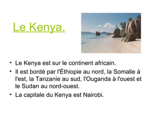 Le Kenya. Le Kenya est sur le continent africain. Il est bordé par l'Éthiopie au nord, la Somalie à l'est, la Tanzanie au sud, l'Ouganda à l'ouest et le Sudan au nord-ouest . La capitale du Kenya est Nairobi.