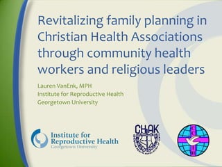 Revitalizing family planning in
Christian Health Associations
through community health
workers and religious leaders
Lauren VanEnk, MPH
Institute for Reproductive Health
Georgetown University
 