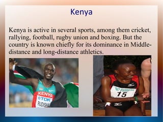 Kenya
Kenya is active in several sports, among them cricket,
rallying, football, rugby union and boxing. But the
country is known chiefly for its dominance in Middledistance and long-distance athletics.

 
