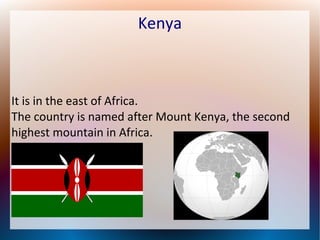 Kenya

It is in the east of Africa.
The country is named after Mount Kenya, the second
highest mountain in Africa.

 