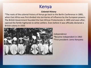 Kenya
Colonial History
*The roots of the colonial history of Kenya go back to the Berlin Conference in 1885,
when East Africa was first divided into territories of influence by the European powers.
The British Government founded the East African Protectorate in 1895 and soon after,
opened the fertile highlands to white settlers. Even before it was officially declared a
British colony in 1920.
Independence
*Became independent in 1963
*First president: Jomo Kenyatta

 