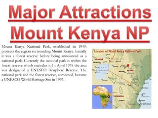Mount Kenya National Park, established in 1949, 
protects the region surrounding Mount Kenya. Initially 
it was a forest reserve before being announced as a 
national park. Currently the national park is within the 
forest reserve which encircles it. In April 1978 the area 
was designated a UNESCO Biosphere Reserve. The 
national park and the forest reserve, combined, became 
a UNESCO World Heritage Site in 1997. 
 