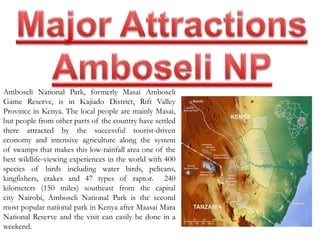 Amboseli National Park, formerly Masai Amboseli 
Game Reserve, is in Kajiado District, Rift Valley 
Province in Kenya. The local people are mainly Masai, 
but people from other parts of the country have settled 
there attracted by the successful tourist-driven 
economy and intensive agriculture along the system 
of swamps that makes this low-rainfall area one of the 
best wildlife-viewing experiences in the world with 400 
species of birds including water birds, pelicans, 
kingfishers, crakes and 47 types of raptor. 240 
kilometers (150 miles) southeast from the capital 
city Nairobi, Amboseli National Park is the second 
most popular national park in Kenya after Maasai Mara 
National Reserve and the visit can easily be done in a 
weekend. 
 