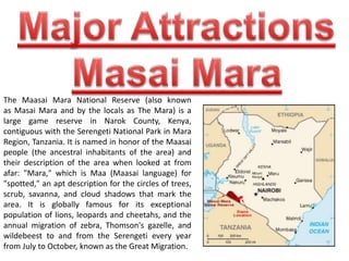 The Maasai Mara National Reserve (also known 
as Masai Mara and by the locals as The Mara) is a 
large game reserve in Narok County, Kenya, 
contiguous with the Serengeti National Park in Mara 
Region, Tanzania. It is named in honor of the Maasai 
people (the ancestral inhabitants of the area) and 
their description of the area when looked at from 
afar: "Mara," which is Maa (Maasai language) for 
"spotted," an apt description for the circles of trees, 
scrub, savanna, and cloud shadows that mark the 
area. It is globally famous for its exceptional 
population of lions, leopards and cheetahs, and the 
annual migration of zebra, Thomson's gazelle, and 
wildebeest to and from the Serengeti every year 
from July to October, known as the Great Migration. 
 