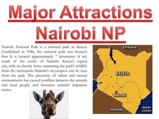 Nairobi National Park is a national park in Kenya. 
Established in 1946, the national park was Kenya's 
first. It is located approximately 7 kilometers (4 mi) 
south of the centre of Nairobi, Kenya's capital 
city, with an electric fence separating the park's wildlife 
from the metropolis. Nairobi's skyscrapers can be seen 
from the park. The proximity of urban and natural 
environments has caused conflicts between the animals 
and local people and threatens animals' migration 
routes. 
 