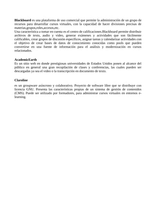 Blackboard es una plataforma de uso comercial que permite la administración de un grupo de 
recursos para desarrollar cursos virtuales, con la capacidad de hacer divisiones precisas de 
materias,grupos,roles,accesos,etc. 
Una característica a tomar en cuenta es el centro de calificaciones.Blackboard permite distribuir 
archivos de texto, audio y video, generar exámenes y actividades que son fácilmente 
calificables, crear grupos de discusión específicos, asignar tareas y calendarizar actividades con 
el objetivo de crear bases de datos de conocimiento conocidas como pools que pueden 
convertirse en una fuente de información para el análisis y modernización en cursos 
relacionados. 
AcademicEarth 
Es un sitio web en donde prestigiosas universidades de Estados Unidos ponen al alcance del 
público en general una gran recopilación de clases y conferencias, las cuales pueden ser 
descargadas ya sea el video o la transcripción en documento de texto. 
Claroline 
es un groupware asíncrono y colaborativo. Proyecto de software libre que se distribuye con 
licencia GNU. Presenta las características propias de un sistema de gestión de contenidos 
(CMS). Puede ser utilizado por formadores, para administrar cursos virtuales en entornos e-learning. 
