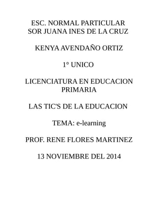 ESC. NORMAL PARTICULAR 
SOR JUANA INES DE LA CRUZ 
KENYA AVENDAÑO ORTIZ 
1° UNICO 
LICENCIATURA EN EDUCACION 
PRIMARIA 
LAS TIC'S DE LA EDUCACION 
TEMA: e-learning 
PROF. RENE FLORES MARTINEZ 
13 NOVIEMBRE DEL 2014 
 