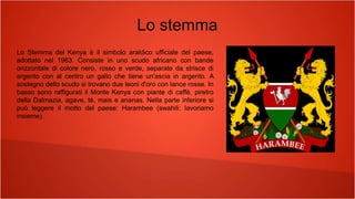 Lo stemma
Lo Stemma del Kenya è il simbolo araldico ufficiale del paese,
adottato nel 1963. Consiste in uno scudo africano con bande
orizzontale di colore nero, rosso e verde, separate da strisce di
argento con al centro un gallo che tiene un'ascia in argento. A
sostegno dello scudo si trovano due leoni d'oro con lance rosse. In
basso sono raffigurati il Monte Kenya con piante di caffè, piretro
della Dalmazia, agave, tè, mais e ananas. Nella parte inferiore si
può leggere il motto del paese: Harambee (swahili: lavoriamo
insieme).
 