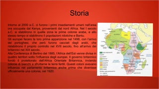 Storia
Intorno al 2000 a.C. ci furono i primi insediamenti umani nell’area
ora occupata dal Kenya, provenienti dal nord Africa. Nel I secolo
a.C. si stabilirono in quella zona le prime colonie arabe, e allo
stesso tempo si stabilirono lì popolazioni nilotiche e Bantu.
Gli europei fecero la loro prima apparizione nel 1498, con l’arrivo
dei portoghesi, che però furono cacciati dagli arabi, che
ristabilirono il proprio controllo nel XVII secolo, fino all’arrivo dei
britannici nel XIX secolo.
Alla Conferenza di Berlino del 1885, l’Africa dell’Est venne divisa in
quattro territori sotto l’influenza degli europei. Il governo britannico
fondò il protettorato dell’Africa Orientale Britannica, inviando
colonie di bianchi a sfruttarne le terre fertili. Questi coloni avevano
influenza nel parlamento britannico anche prima che divenisse
ufficialmente una colonia, nel 1920.
.
 