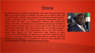 Storia
Nel 1966 si formò un partito di opposizione, che venne messo al bando nel
1969, il che portò il Kenya a diventare uno stato con un partito unico. Alla
morte di Kenyatta, nel 1978, gli successe il vice presidente Daniel Arap Moi.
Durante il governo di Moi, il Kenya fu dichiarato ufficialmente stato con
partito unico, nel 1982, con conseguente modifica della costituzione.
Tuttavia, nel 1991, la Costituzione fu nuovamente cambiata per annullare la
sezione relativa al partito unico, per cui nelle elezioni Ndel 1992 si creò una
democrazia multipartitica. Moi vinse le elezioni per i due mandati successivi.
Nelle elezioni del 2002 vinse l’opposizione, con a capo Mwai Kibaki. I
risultati delle elezioni del 2007 generarono delle reazioni da parte
dell’avversario Raila Odinga, che sfociarono in uno stato di violenza, che si
risolse con l’intervento diplomatico di altri stati africani e dell’Onu. Secondo
l’accordo di riconciliazione, si ripristinava la carica di Primo Ministro, che
venne assegnata a Odinga, nel secondo governo Kibaki.
 