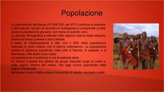 Popolazione
La popolazione del Kenya (41.609.700, nel 2011) continua a crescere
a ritmi elevati: nel giro di vent'anni è raddoppiata e comprende un’alta
quota di popolazione giovane, con meno di quindici anni.
La densità demografica è elevata nella regione interna degli altopiani,
mentre la fascia costiera è poco abitata.
Il tasso di urbanizzazione è alto, con il 45% della popolazione
radunata in zone urbane che si stanno estendendo. La popolazione
urbana si addensa soprattutto nelle città di Nairobi, la capitale, e di
Mombasa, città araba sulla costa.
La popolazione è suddivisa in più di settanta etnie.
Un tempo il paese era abitato da gruppi stanziati lungo la costa e,
nelle regioni interne dai masai, che oggi vivono soprattutto nelle
regioni meridionali.
Nel paese vivono inoltre esigue minoranze di asiatici, europei e arabi.
 