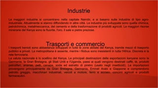 Industrie
Le maggiori industrie si concentrano nella capitale Nairobi, e si basano sulle industrie di tipo agro-
industriale. Attualmente si stanno diffondendo in altre città. Le industrie più sviluppate sono quella chimica,
petrolchimica, metalmeccanica, del cemento e della trasformazione di prodotti agricoli. Le maggiori risorse
minerarie del Kenya sono la fluorite, l'oro, il sale e pietre preziose.
I trasporti kenioti sono abbastanza sviluppati in tutte le zone abitate del Kenya, tramite mezzi di trasporto
pubblici e privati. La metropolitana è assente, mentre i filobus sono inesistenti in tutta l'Africa. Discreta è la
rete ferroviaria.
La valuta nazionale è lo scellino del Kenya. Le principali destinazioni delle esportazioni kenyane sono la
Germania, la Gran Bretagna, gli Stati Uniti e l’Uganda, paesi ai quali vengono destinati caffè, tè, prodotti
petroliferi, ananas, pelli, canapa, soda ed estratto di piretro (usato negli insetticidi). Le importazioni
provengono principalmente da Gran Bretagna, Germania, Emirati Arabi e Giappone e comprendono
petrolio greggio, macchinari industriali, veicoli a motore, ferro e acciaio, concimi agricoli e prodotti
farmaceutici.
Trasporti e commercio
 