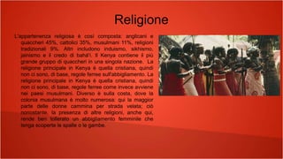 Religione
L'appartenenza religiosa è così composta: anglicani e
quaccheri 45%, cattolici 35%, musulmani 11%, religioni
tradizionali 9%. Altri includono induismo, sikhismo,
jainismo e il credo di bahá'í. Il Kenya contiene il più
grande gruppo di quaccheri in una singola nazione. La
religione principale in Kenya è quella cristiana, quindi
non ci sono, di base, regole ferree sull'abbigliamento. La
religione principale in Kenya è quella cristiana, quindi
non ci sono, di base, regole ferree come invece avviene
nei paesi musulmani. Diverso è sulla costa, dove la
colonia musulmana è molto numerosa: qui la maggior
parte delle donne cammina per strada velata; ciò
nonostante, la presenza di altre religioni, anche qui,
rende ben tollerato un abbigliamento femminile che
tenga scoperte le spalle o le gambe.
 