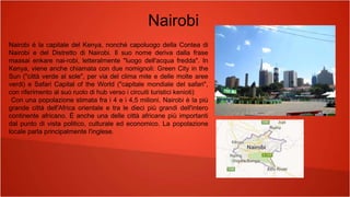 Nairobi è la capitale del Kenya, nonché capoluogo della Contea di
Nairobi e del Distretto di Nairobi. Il suo nome deriva dalla frase
maasai enkare nai-robi, letteralmente "luogo dell'acqua fredda". In
Kenya, viene anche chiamata con due nomignoli: Green City in the
Sun ("città verde al sole", per via del clima mite e delle molte aree
verdi) e Safari Capital of the World ("capitale mondiale del safari",
con riferimento al suo ruolo di hub verso i circuiti turistici kenioti)
Con una popolazione stimata fra i 4 e i 4,5 milioni, Nairobi è la più
grande città dell'Africa orientale e tra le dieci più grandi dell'intero
continente africano. È anche una delle città africane più importanti
dal punto di vista politico, culturale ed economico. La popolazione
locale parla principalmente l'inglese.
Nairobi
 