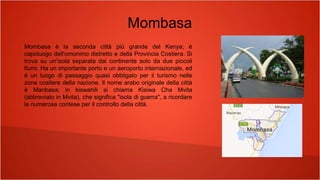 Mombasa
Mombasa è la seconda città più grande del Kenya; è
capoluogo dell'omonimo distretto e della Provincia Costiera. Si
trova su un'isola separata dal continente solo da due piccoli
fiumi. Ha un importante porto e un aeroporto internazionale, ed
è un luogo di passaggio quasi obbligato per il turismo nelle
zone costiere della nazione. Il nome arabo originale della città
è Manbasa; in kiswahili si chiama Kisiwa Cha Mvita
(abbreviato in Mvita), che significa "isola di guerra", a ricordare
le numerose contese per il controllo della città.
 