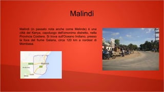 Malindi
Malindi (in passato nota anche come Melinde) è una
città del Kenya, capoluogo dell'omonimo distretto, nella
Provincia Costiera. Si trova sull'Oceano Indiano, presso
la foce del fiume Galana, circa 120 km a nordest di
Mombasa.
 