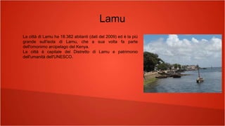 Lamu
La città di Lamu ha 18.382 abitanti (dati del 2009) ed è la più
grande sull'isola di Lamu, che a sua volta fa parte
dell'omonimo arcipelago del Kenya.
La città è capitale del Distretto di Lamu e patrimonio
dell'umanità dell'UNESCO.
 