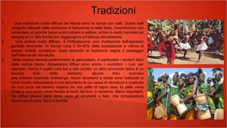 Tradizioni
1. Una tradizione molto diffusa dei Masai sono le danze con salti. Questi balli
vengono utilizzati nelle cerimonie di benvenuto e nelle feste. Incominciano con
accendere un grande fuoco e poi iniziano a saltare, prima in modo normale poi
sempre più in alto finché non raggiungono un'altezza elevatissima.
2. Una pratica molto diffusa è l’infibulazione: una mutilazione dell’apparato
genitale femminile. In Kenya circa il 30-40% della popolazione è vittima di
questa orribile procedura. Essa secondo la tradizione segna il passaggio
dall’infanzia all’ età adulta.
3. Nella musica keniota predominano le percussioni, in particolare i tamburi tipici
delle culture bantu. Abbastanza diffusi sono anche i cordofoni: i Luo, per
esempio, hanno il nyatiti (una lira a otto corde); un altro strumento tipico è un
enorme liuto detto okobano; alcune tribù suonano
una chitarra chiamata chamonge. Alcuni strumenti a corda sono realizzati in
modi insoliti; interessante è uno strumento la cui cassa di risonanza è costituita
da una buca nel terreno coperta da una pelle di capra tesa; la pelle viene
forata e una corda viene fissata ai bordi del foro, in tensione. Meno importanti,
ma diffusi presso varie etnie, sono gli strumenti a fiato, che comprendono
diversi tipi di corni, flauti e trombe.
 
