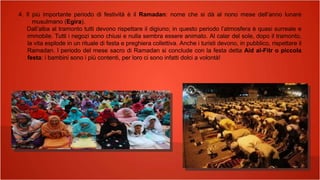 4. Il più importante periodo di festività è il Ramadan: nome che si dà al nono mese dell’anno lunare
musulmano (Egira).
Dall’alba al tramonto tutti devono rispettare il digiuno; in questo periodo l’atmosfera è quasi surreale e
immobile. Tutti i negozi sono chiusi e nulla sembra essere animato. Al calar del sole, dopo il tramonto,
la vita esplode in un rituale di festa e preghiera collettiva. Anche i turisti devono, in pubblico, rispettare il
Ramadan. l periodo del mese sacro di Ramadan si conclude con la festa detta Aid al-Fitr o piccola
festa: i bambini sono i più contenti, per loro ci sono infatti dolci a volontà!
 