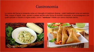 Gastronomia
La cucina del Kenya si presenta come un miscuglio di tradizioni diverse, i piatti tradizionali come ad esempio
l’Irio, zuppa di fagioli, mais, spinaci e patate servita sotto forma di morbido composto, si accompagnano con
quelli speziati e colorati di origine araba, come i “sambusa” frittelle con carne macinata dentro.
 
