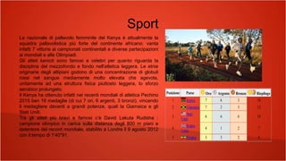 Sport
La nazionale di pallavolo femminile del Kenya è attualmente la
squadra pallavolistica più forte del continente africano: vanta
infatti 7 vittorie ai campionati continentali e diverse partecipazioni
ai mondiali e alle Olimpiadi.
Gli atleti kenioti sono famosi e celebri per quanto riguarda la
disciplina del mezzofondo e fondo nell'atletica leggera. Le etnie
originarie degli altipiani godono di una concentrazione di globuli
rossi nel sangue mediamente molto elevata che agevola,
unitamente ad una struttura fisica piuttosto leggera, lo sforzo
aerobico prolungato.
Il Kenya ha ottenuto infatti nei recenti mondiali di atletica Pechino
2015 ben 16 medaglie (di cui 7 ori, 6 argenti, 3 bronzi), vincendo
il medagliere davanti a grandi potenze, quali la Giamaica e gli
Stati Uniti.
Tra gli atleti più bravi e famosi c’è David Lekuta Rudisha :
campione olimpico in carica sulla distanza degli 800 m piani e
detentore del record mondiale, stabilito a Londra il 9 agosto 2012
con il tempo di 1'40"91.
Posizione Paese Oro Argento Bronzo Riepilogo
1 Kenya 7 6 3 16
2 Giamaica 7 2 3 12
3
Stati
Uniti
6 6 6 18
4
Regno
Unito
4 1 2 7
5 Etiopia 3 3 2 8
 