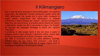 Il Kilimangiaro
Non è noto da dove provenga il nome Kilimangiaro, ma esistono
varie teorie. Gli esploratori europei adottarono questo nome nel
1860, affermando che questo era il nome della montagna in
lingua swahili, supponendo che Kilimangiaro si potesse
scomporre in Kilima (Swahili per "collina", "piccola montagna") e
Njaro che, per alcune teorie, è un'antica parola Swahili per bianco
o splendente, mentre per altri è una parola di origine non Swahili;
ad esempio nel linguaggio Kichagga la parola jaro significa
"carovana".
Il problema di tutte queste teorie è che non sono in grado di
spiegare perché viene utilizzato il diminutivo kilima, invece della
parola più appropriata per indicare montagna, cioè mlima.
Nel 1880 la montagna divenne una parte dell'Africa Orientale
Tedesca dopo che Karl Peters ebbe persuaso i capi locali a
firmare i trattati (la diffusa storia che la regina Vittoria donò la
montagna a Guglielmo II di Germania è falsa).
 