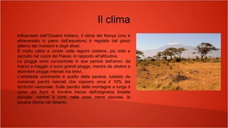 Il clima
Influenzato dall’Oceano Indiano, il clima del Kenya (che è
attraversato in pieno dall’equatore) è regolato dal gioco
alterno dei monsoni e dagli alisei.
È molto caldo e umido nelle regioni costiere, più mite e
asciutto nel cuore del Paese, in rapporto all'altitudine.
Le piogge sono concentrate in due periodi dell'anno: da
marzo a maggio ci sono grandi piogge, mentre da ottobre a
dicembre piogge intense ma brevi.
L'ambiente dominante è quello della savana, tutelato da
numerosi parchi naturali che coprono circa il 10% del
territorio nazionale. Sulle pendici delle montagne e lungo il
corso dei fiumi si trovano tracce dell'originaria foresta
pluviale; mentre a nord, nelle zone meno piovose, la
savana sfuma nel deserto.
 
