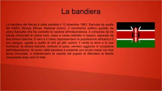 La bandiera
La bandiera del Kenya è stata adottata il 12 dicembre 1963. Derivata da quella
del KANU (Kenya African National Union), il movimento politico guidato da
Jomo Kenyatta che ha condotto la nazione all'indipendenza, è composta da tre
bande orizzontali di colore nero, rosso e verde (dall'alto in basso), separate da
due strisce bianche. Il nero e il rosso rappresentano la popolazione africana e il
suo sangue, uguale a quello di tutti gli altri uomini; il verde la terra e le sue
ricchezze; le strisce bianche, simbolo di pace, vennero aggiunte in occasione
dell'indipendenza. Al centro della bandiera è presente uno scudo masai con due
lance incrociate, a sottintendere la volontà del popolo di difendere la libertà
conquistata dopo anni di lotte.
 